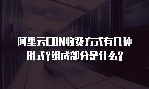 阿里云CDN收费方式有几种形式?组成部分是什么?
