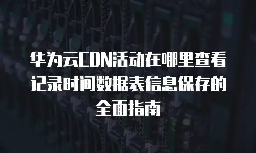 华为云CDN活动在哪里查看记录时间数据表信息保存的全面指南
