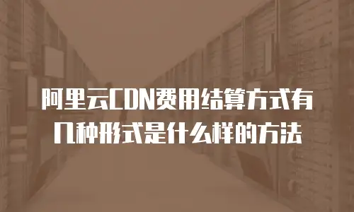 阿里云CDN费用结算方式有几种形式是什么样的方法