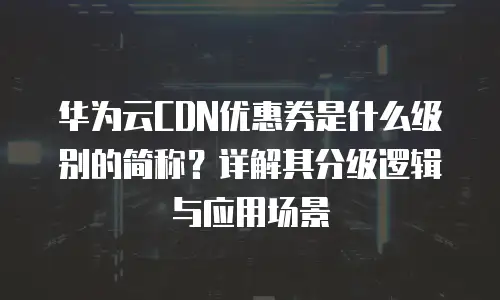 华为云CDN优惠券是什么级别的简称？详解其分级逻辑与应用场景