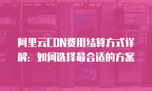 阿里云CDN费用结算方式详解：如何选择最合适的方案