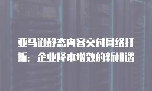 亚马逊静态内容交付网络打折：企业降本增效的新机遇