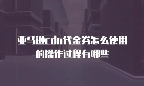 亚马逊cdn代金券怎么使用的操作过程有哪些