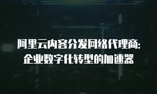 阿里云内容分发网络代理商：企业数字化转型的加速器