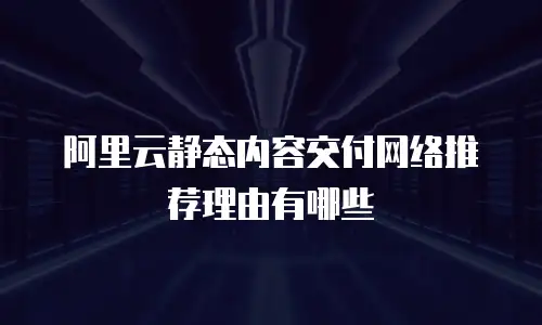 阿里云静态内容交付网络推荐理由有哪些
