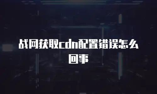 战网获取cdn配置错误怎么回事