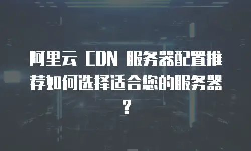 阿里云 CDN 服务器配置推荐如何选择适合您的服务器？