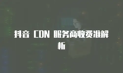  抖音 CDN 服务商收费准解析