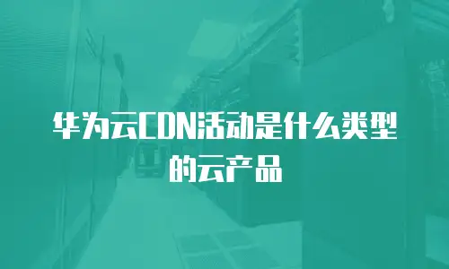 华为云CDN活动是什么类型的云产品