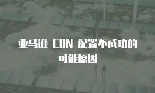 亚马逊 CDN 配置不成功的可能原因