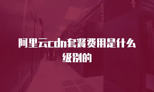 阿里云cdn套餐费用是什么级别的