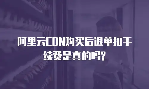  阿里云CDN购买后退单扣手续费是真的吗?
