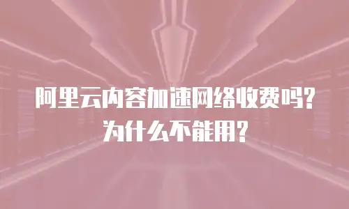 阿里云内容加速网络收费吗?为什么不能用?