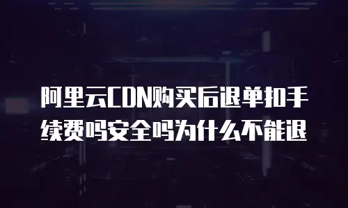 阿里云CDN购买后退单扣手续费吗安全吗为什么不能退