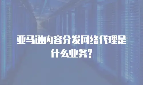 亚马逊内容分发网络代理是什么业务?