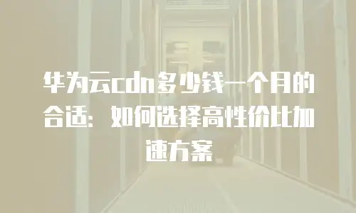 华为云cdn多少钱一个月的合适：如何选择高性价比加速方案