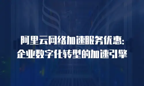 阿里云网络加速服务优惠：企业数字化转型的加速引擎