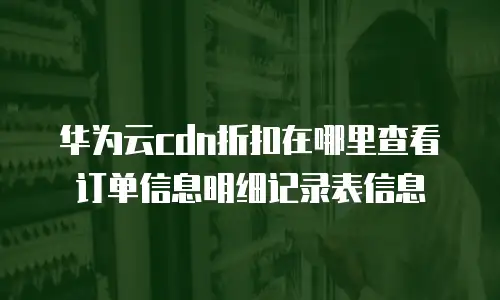 华为云cdn折扣在哪里查看订单信息明细记录表信息