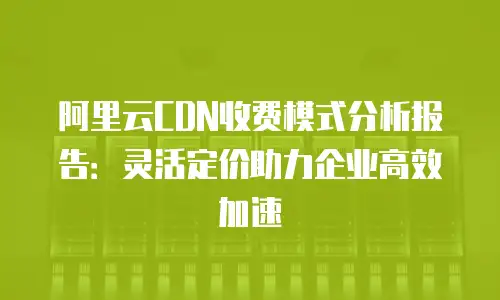 阿里云CDN收费模式分析报告：灵活定价助力企业高效加速