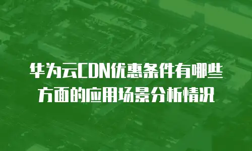 华为云CDN优惠条件有哪些方面的应用场景分析情况