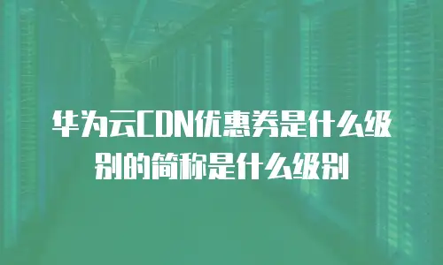 华为云CDN优惠券是什么级别的简称是什么级别