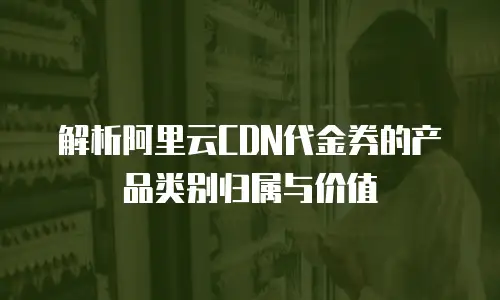 解析阿里云CDN代金券的产品类别归属与价值