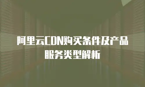 阿里云CDN购买条件及产品服务类型解析
