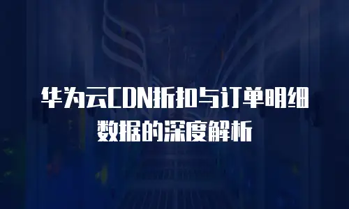 华为云CDN折扣与订单明细数据的深度解析