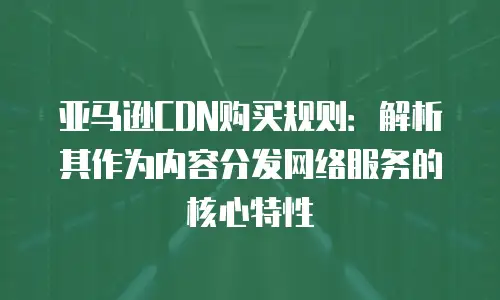 亚马逊CDN购买规则：解析其作为内容分发网络服务的核心特性