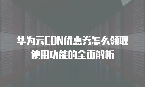 华为云CDN优惠券怎么领取使用功能的全面解析