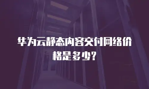 华为云静态内容交付网络价格是多少？