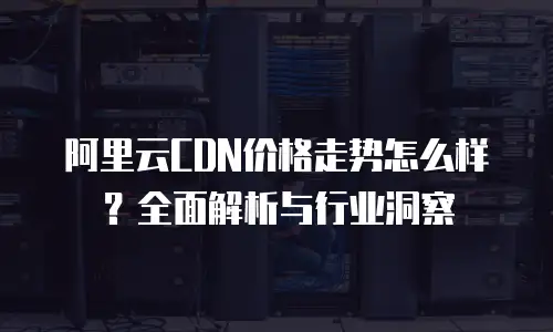 阿里云CDN价格走势怎么样？全面解析与行业洞察