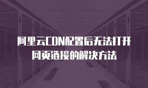阿里云CDN配置后无法打开网页链接的解决方法