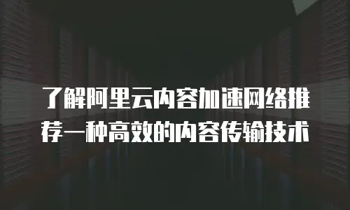 了解阿里云内容加速网络推荐一种高效的内容传输技术