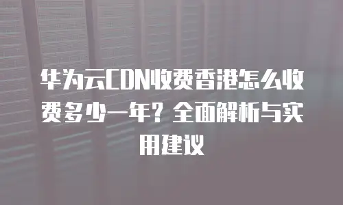 华为云CDN收费香港怎么收费多少一年？全面解析与实用建议