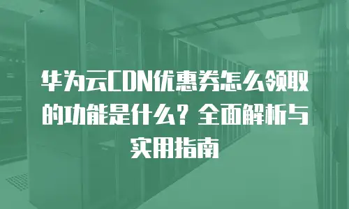 华为云CDN优惠券怎么领取的功能是什么？全面解析与实用指南