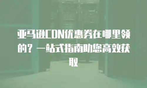 亚马逊CDN优惠券在哪里领的？一站式指南助您高效获取