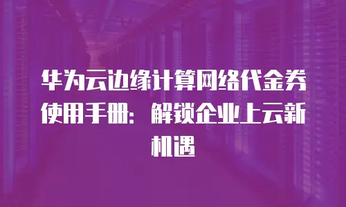 华为云边缘计算网络代金券使用手册：解锁企业上云新机遇