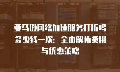 亚马逊网络加速服务打折吗多少钱一次：全面解析费用与优惠策略