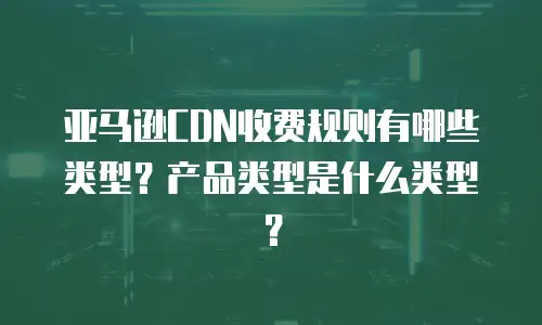 亚马逊CDN收费规则有哪些类型？产品类型是什么类型？