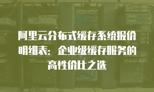 阿里云分布式缓存系统报价明细表：企业级缓存服务的高性价比之选