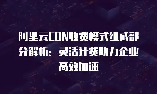 阿里云CDN收费模式组成部分解析：灵活计费助力企业高效加速