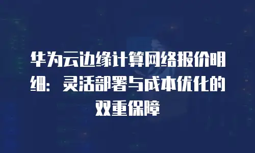 华为云边缘计算网络报价明细：灵活部署与成本优化的双重保障