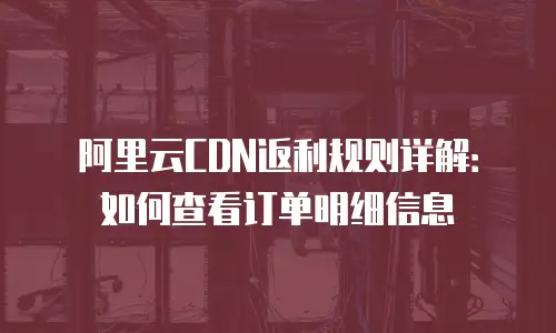阿里云CDN返利规则详解：如何查看订单明细信息