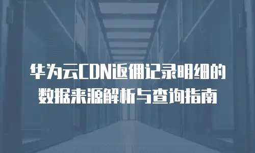 华为云CDN返佣记录明细的数据来源解析与查询指南