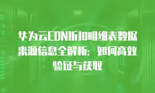 华为云CDN折扣明细表数据来源信息全解析：如何高效验证与获取