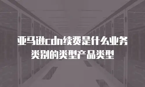 亚马逊cdn续费是什么业务类别的类型产品类型