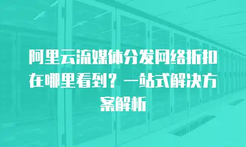 阿里云流媒体分发网络折扣在哪里看到？一站式解决方案解析