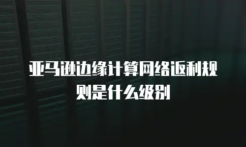 亚马逊边缘计算网络返利规则是什么级别