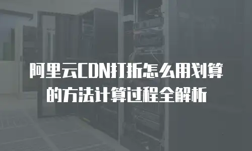 阿里云CDN打折怎么用划算的方法计算过程全解析